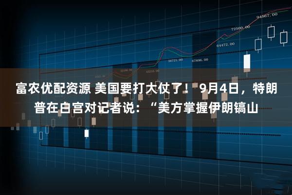 富农优配资源 美国要打大仗了！ 9月4日，特朗普在白宫对记者说：“美方掌握伊朗镐山