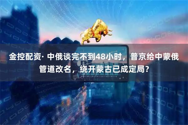 金控配资· 中俄谈完不到48小时,普京给中蒙俄管道改名,绕开蒙古已成定局?